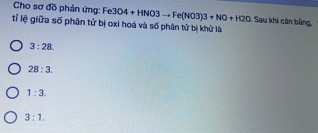 Cho sơ đồ phản ứng: Fe 3O4+HNO3to Fe(NO3)3+NO+H2O. Sau khi cân bằng,
tỉ lệ giữa số phân tử bị oxi hoá và số phân tử bị khử là
3:28.
28:3.
1:3.
3:1.