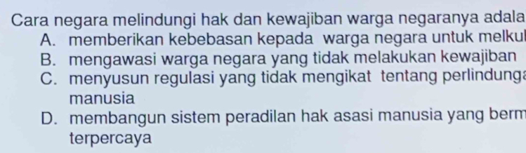 Cara negara melindungi hak dan kewajiban warga negaranya adala
A. memberikan kebebasan kepada warga negara untuk melku
B. mengawasi warga negara yang tidak melakukan kewajiban
C. menyusun regulasi yang tidak mengikat tentang perlindunga
manusia
D. membangun sistem peradilan hak asasi manusia yang berm
terpercaya