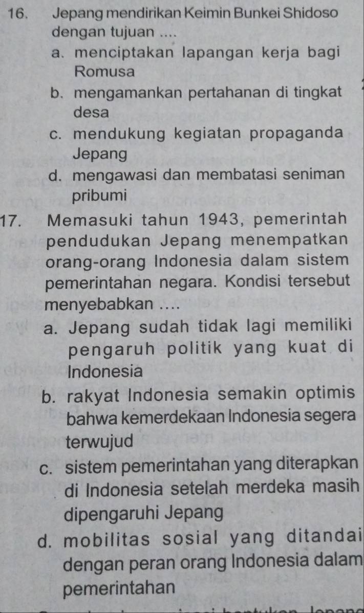 Jepang mendirikan Keimin Bunkei Shidoso
dengan tujuan ....
a. menciptakan lapangan kerja bagi
Romusa
b. mengamankan pertahanan di tingkat
desa
c. mendukung kegiatan propaganda
Jepang
d. mengawasi dan membatasi seniman
pribumi
17. Memasuki tahun 1943, pemerintah
pendudukan Jepang menempatkan
orang-orang Indonesia dalam sistem
pemerintahan negara. Kondisi tersebut
menyebabkan ....
a. Jepang sudah tidak lagi memiliki
pengaruh politik yang kuat di
Indonesia
b. rakyat Indonesia semakin optimis
bahwa kemerdekaan Indonesia segera
terwujud
c. sistem pemerintahan yang diterapkan
di Indonesia setelah merdeka masih
dipengaruhi Jepang
d. mobilitas sosial yang ditandai
dengan peran orang Indonesia dalam
pemerintahan