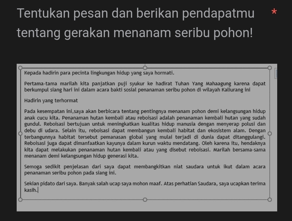 Tentukan pesan dan berikan pendapatmu 
tentang gerakan menanam seribu pohon! 
Kepada hadirin para pecinta lingkungan hidup yang saya hormati. 
Pertama-tama marilah kita panjatkan puji syukur ke hadirat Tuhan Yang Mahaagung karena dapat 
berkumpul siang hari ini dalam acara bakti sosial penanaman seribu pohon di wilayah Kaliurang ini 
Hadirin yang terhormat 
Pada kesempatan ini,saya akan berbicara tentang pentingnya menanam pohon demi kelangsungan hidup 
anak cucu kita. Penanaman hutan kembali atau reboisasi adalah penanaman kembali hutan yang sudah 
gundul. Reboisasi bertujuan untuk meningkatkan kualitas hidup manusia dengan menyerap polusi dan 
debu di udara. Selain itu, reboisasi dapat membangun kembali habitat dan ekosistem alam. Dengan 
terbangunnya habitat tersebut pemanasan global yang mulai terjadi di dunia dapat ditanggulangi. 
Reboisasi juga dapat dimanfaatkan kayunya dalam kurun waktu mendatang. Oleh karena itu, hendaknya 
kita dapat melakukan penanaman hutan kembali atau yang disebut reboisasi. Marilah bersama-sama 
menanam demi kelangsungan hidup generasi kita. 
Semoga sedikit penjelasan dari saya dapat membangkitkan niat saudara untuk ikut dalam acara 
penanaman seribu pohon pada siang ini. 
Sekian pidato dari saya. Banyak salah ucap saya mohon maaf. Atas perhatian Saudara, saya ucapkan terima 
kasih.|