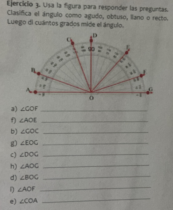 Usa la figura para responder las preguntas. 
Clasifica el ángulo como agudo, obtuso, llano o recto. 
Luego di cuántos grados mide el ángulo. 
a) ∠ GOF _ 
f) ∠ AOE _ 
b) ∠ GOC _ 
g) ∠ EOG _ 
c) ∠ DOG _ 
h) ∠ AOG _ 
d) ∠ BOG _ 
D ∠ AOF
_ 
e) ∠ COA
_