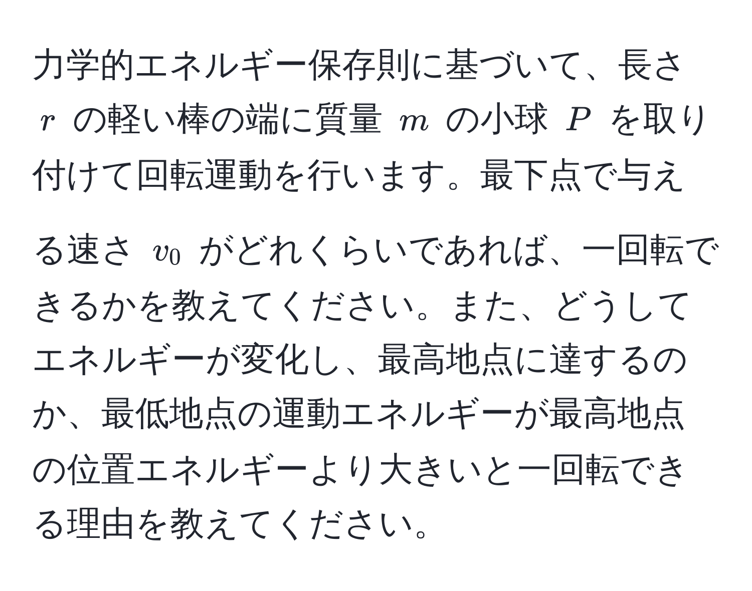 力学的エネルギー保存則に基づいて、長さ ( r ) の軽い棒の端に質量 ( m ) の小球 ( P ) を取り付けて回転運動を行います。最下点で与える速さ ( v_0 ) がどれくらいであれば、一回転できるかを教えてください。また、どうしてエネルギーが変化し、最高地点に達するのか、最低地点の運動エネルギーが最高地点の位置エネルギーより大きいと一回転できる理由を教えてください。