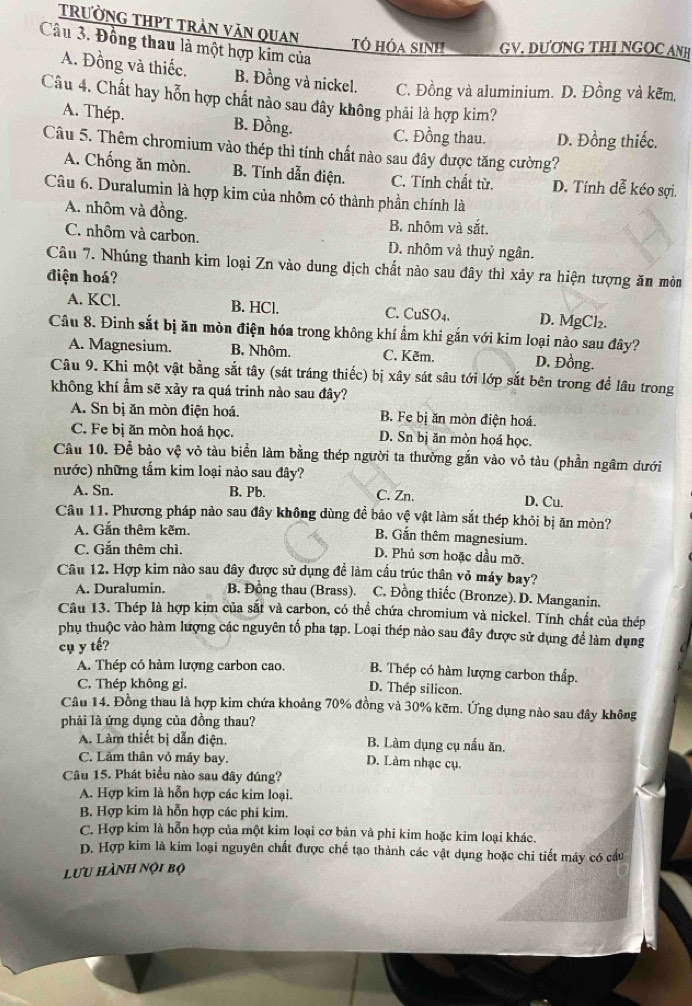 tRườNG THPT TRẬN VăN Quan
Câu 3. Đồng thau là một hợp kim của
Tô hóa sinh GV. DƯƠNG THI NGOC ANH
A. Đồng và thiếc. B. Đồng và nickel. C. Đồng và aluminium. D. Đồng và kẽm,
Câu 4. Chất hay hỗn hợp chất nào sau đây không phải là hợp kim?
A. Thép. B. Đồng. C. Đồng thau. D. Đồng thiếc.
Câu 5. Thêm chromium vào thép thì tính chất nào sau đây được tăng cường?
A. Chống ăn mòn. B. Tính dẫn điện. C. Tính chất từ. D. Tính dễ kéo sợi.
Câu 6. Duralumin là hợp kim của nhôm có thành phần chính là
A. nhôm và đồng. B. nhôm và sắt.
C. nhôm và carbon. D. nhôm và thuỷ ngân.
Câu 7. Nhúng thanh kim loại Zn vào dung dịch chất nào sau đây thì xảy ra hiện tượng ăn mòn
điện hoá?
A. KCl. B. HCl. C. CuSO4. D. MgCl₂.
Câu 8. Đinh sắt bị ăn mòn điện hóa trong không khí ẩm khi gắn với kim loại nào sau đây?
A. Magnesium. B. Nhôm. C. Kẽm. D. Đồng.
Câu 9. Khi một vật bằng sắt tây (sát tráng thiếc) bị xây sát sâu tới lớp sắt bên trong để lâu trong
không khí ẩm sẽ xảy ra quá trinh nào sau đây?
A. Sn bị ăn mòn điện hoá. B. Fe bị ăn mòn điện hoá.
C. Fe bị ăn mòn hoá học. D. Sn bị ăn mòn hoá học.
Câu 10. Để bảo vệ vỏ tàu biển làm bằng thép người ta thường gắn vào vỏ tàu (phần ngâm dưới
nước) những tấm kim loại nào sau đây?
A. Sn. B. Pb. C. Zn. D. Cu.
Câu 11. Phương pháp nào sau đây không dùng đề bảo vệ vật làm sắt thép khỏi bị ăn mòn?
A. Gắn thêm kẽm. B. Gắn thêm magnesium.
C. Gắn thêm chì. D. Phủ sơn hoặc dầu mỡ.
Câu 12. Hợp kim nào sau đây được sử dụng để làm cấu trúc thân vỏ máy bay?
A. Duralumin. B. Đồng thau (Brass). C. Đồng thiếc (Bronze). D. Manganin.
Câu 13. Thép là hợp kim của sắt và carbon, có thể chứa chromium và nickel. Tính chất của thép
phụ thuộc vào hàm lượng các nguyên tố pha tạp. Loại thép nào sau đây được sử dụng để làm dụng
cụ y tế?
A. Thép có hàm lượng carbon cao. B. Thép có hàm lượng carbon thấp.
C. Thép không gỉ.
D. Thep silicon.
Câu 14. Đồng thau là hợp kim chứa khoảng 70% đồng và 30% kẽm. Ứng dụng nào sau đây không
phải là ứng dụng của đồng thau?
A. Làm thiết bị dẫn điện. B. Làm dụng cụ nấu ăn.
C. Làm thân vỏ máy bay.
D. Làm nhạc cụ.
Câu 15. Phát biểu nào sau đây đúng?
A. Hợp kim là hỗn hợp các kim loại.
B. Hợp kim là hỗn hợp các phi kim.
C. Hợp kim là hỗn hợp của một kim loại cơ bản và phi kim hoặc kim loại khác.
D. Hợp kim là kim loại nguyên chất được chế tạo thành các vật dụng hoặc chi tiết máy có cầu
lưu hành nội bộ