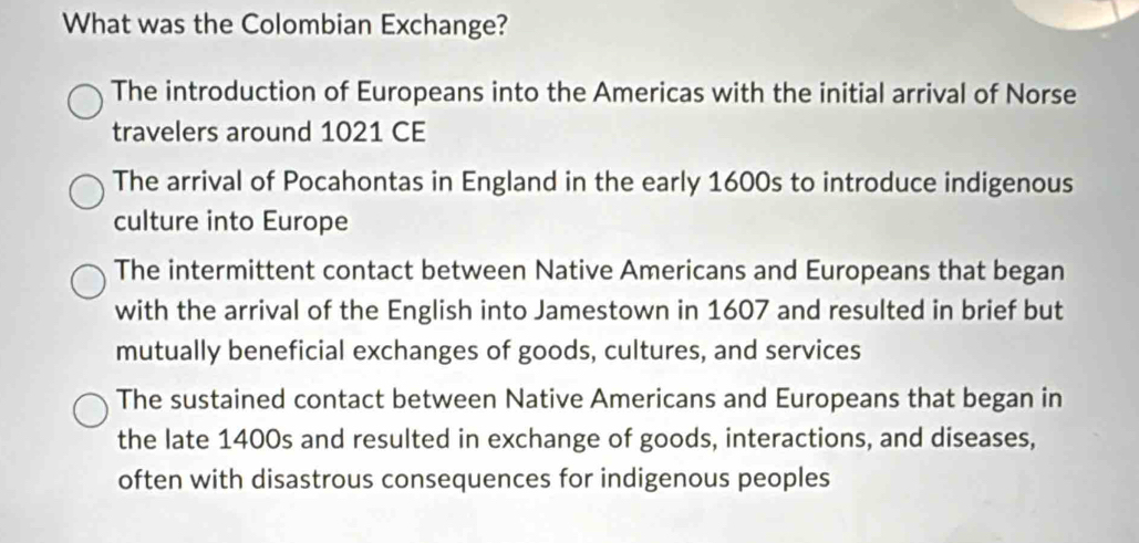 What was the Colombian Exchange?
The introduction of Europeans into the Americas with the initial arrival of Norse
travelers around 1021 CE
The arrival of Pocahontas in England in the early 1600s to introduce indigenous
culture into Europe
The intermittent contact between Native Americans and Europeans that began
with the arrival of the English into Jamestown in 1607 and resulted in brief but
mutually beneficial exchanges of goods, cultures, and services
The sustained contact between Native Americans and Europeans that began in
the late 1400s and resulted in exchange of goods, interactions, and diseases,
often with disastrous consequences for indigenous peoples