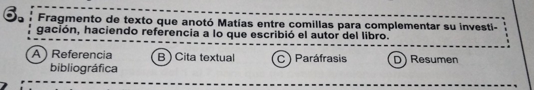 Fragmento de texto que anotó Matías entre comillas para complementar su investi-
gación, haciendo referencia a lo que escribió el autor del libro.
A ) Referencia B ) Cita textual C ) Paráfrasis D) Resumen
bibliográfica