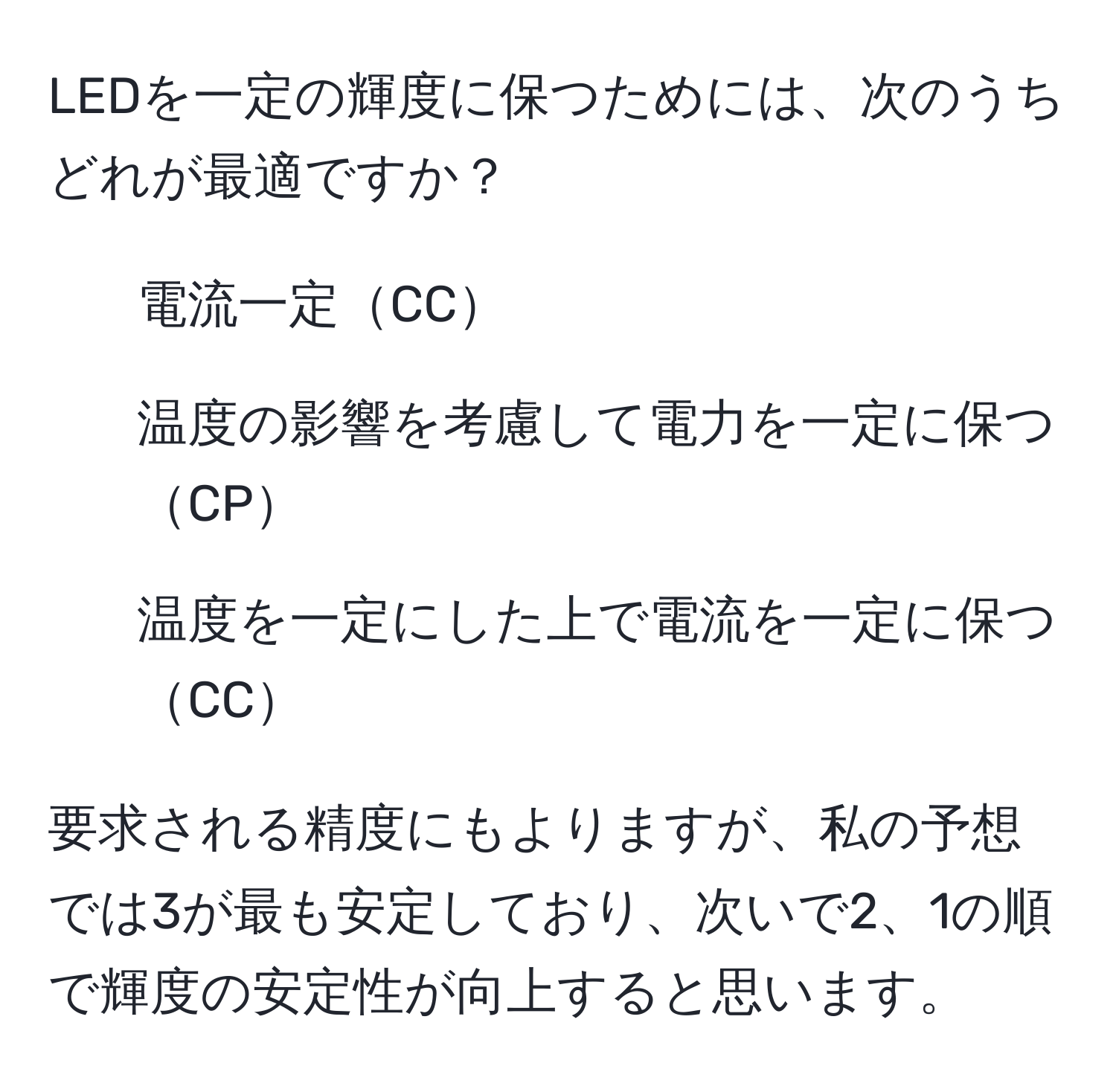 LEDを一定の輝度に保つためには、次のうちどれが最適ですか？  
1. 電流一定CC  
2. 温度の影響を考慮して電力を一定に保つCP  
3. 温度を一定にした上で電流を一定に保つCC  

要求される精度にもよりますが、私の予想では3が最も安定しており、次いで2、1の順で輝度の安定性が向上すると思います。