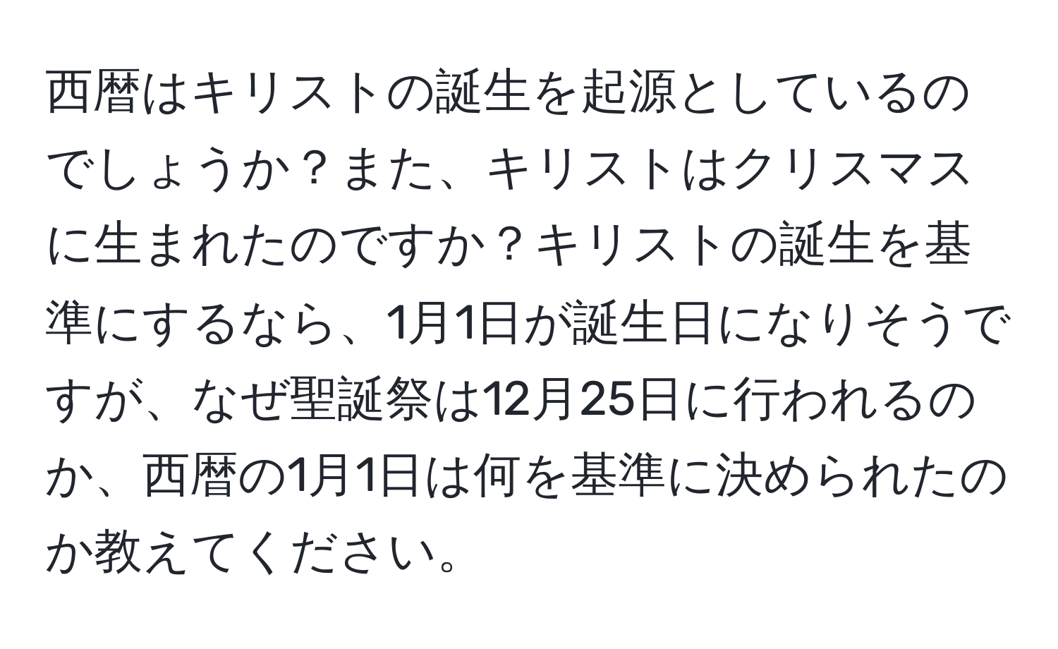 西暦はキリストの誕生を起源としているのでしょうか？また、キリストはクリスマスに生まれたのですか？キリストの誕生を基準にするなら、1月1日が誕生日になりそうですが、なぜ聖誕祭は12月25日に行われるのか、西暦の1月1日は何を基準に決められたのか教えてください。