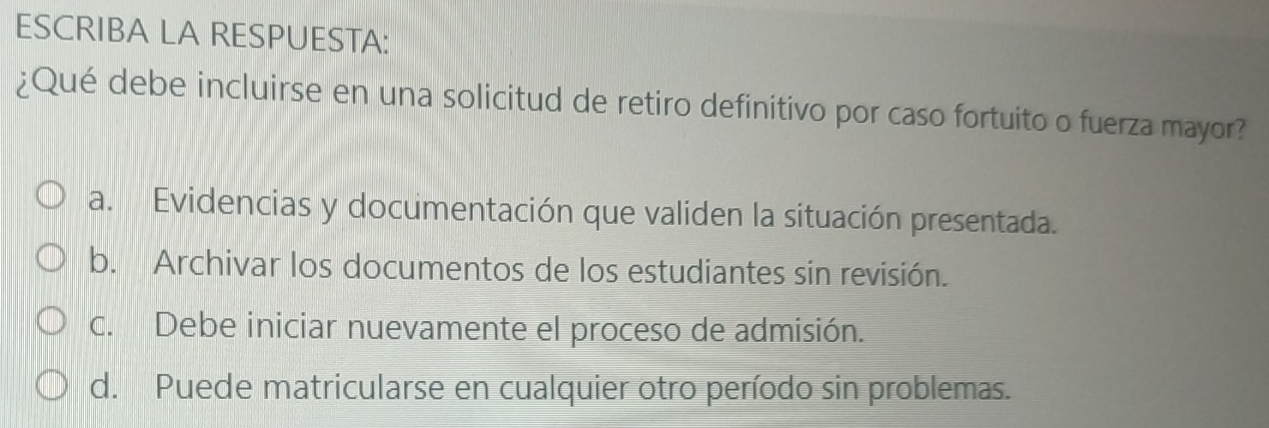 ESCRIBA LA RESPUESTA:
¿Qué debe incluirse en una solicitud de retiro definitivo por caso fortuito o fuerza mayor?
a. Evidencias y documentación que validen la situación presentada.
b. Archivar los documentos de los estudiantes sin revisión.
c. Debe iniciar nuevamente el proceso de admisión.
d. Puede matricularse en cualquier otro período sin problemas.