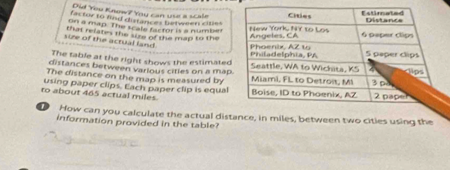 Did You Know? You can use a scale 
factor to find distances between cities 
on a map. The scale factor is a number 
that relates the size of the map to the 
size of the actual land. 
The table at the right shows the estimated 
distances between varlous cities on a map 
The distance on the map is measured by 
using paper clips. Each paper clip is equal 
to about 465 actual miles. 
T How can you calculate the actual dist, between two cities using the 
information provided in the table?