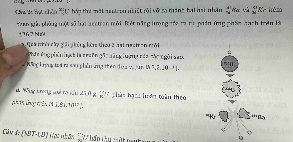 tng trên là 7,2
* Câu 3: Hạt nhân _(92)^(235)U hấp thụ một neutron nhiệt rồi vỡ ra thành hai hạt nhân _(56)^(141)Ba và _(36)^(93)Kr kèm
theo giải phóng một số hạt neutron mới. Biết năng lượng tỏa ra từ phản ứng phân hạch trên là
176,7 MeV
a. Quá trình này giải phóng kèm theo 3 hạt neutron mới.
Phản ứng phân hạch là nguồn gốc năng luợng của các ngôi sao.
Năng lượng toả ra sau phản ứng theo đơn vị Jun là 3, 2.10^(-11)J.
d. Năng lượng toả ra khi 25, 0g_(92)^(235)U phân hạch hoàn toàn theo
phản ứng trên là 1,81.10^(12)J. 
Câu 4: (SBT-CD) Hạt nhân _(92)^(235)U T hấp thu một neutror