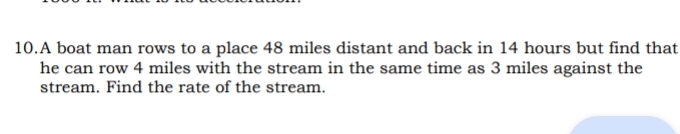 A boat man rows to a place 48 miles distant and back in 14 hours but find that 
he can row 4 miles with the stream in the same time as 3 miles against the 
stream. Find the rate of the stream.