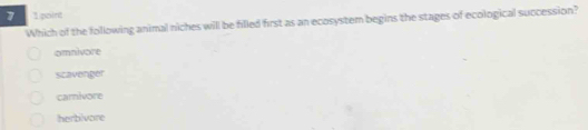 7 1point
Which of the following animal niches will be filled first as an ecosystem begins the stages of ecological succession?
omnivore
scavenger
carivore
herbivore