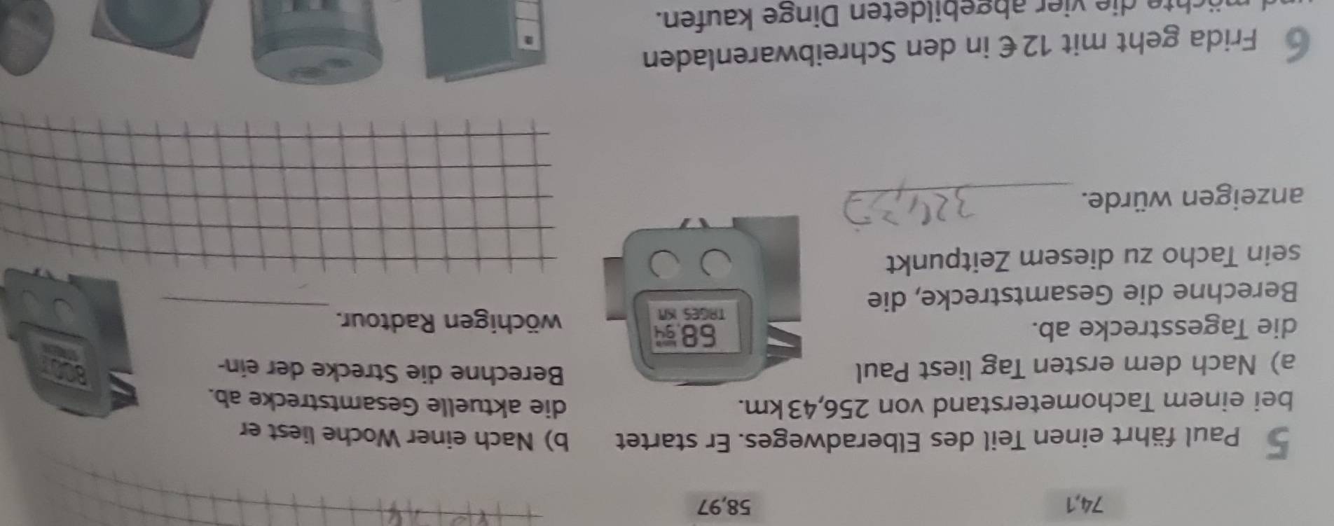 74, 1 58, 97
_ 
_ 
_ 
Paul fährt einen Teil des Elberadweges. Er startet b) Nach einer Woche liest er 
bei einem Tachometerstand von 256,43km. die aktuelle Gesamtstrecke ab. 
a) Nach dem ersten Tag liest Paul 
Berechne die Strecke der ein-
58. 
_ 
die Tagesstrecke ab. wöchigen Radtour. 
Berechne die Gesamtstrecke, die 
TAGES KN 
sein Tacho zu diesem Zeitpunkt 
anzeigen würde._ 
Frida geht mit 12€ in den Schreibwarenladen 
h ier abgebildeten Dinge kaufen.