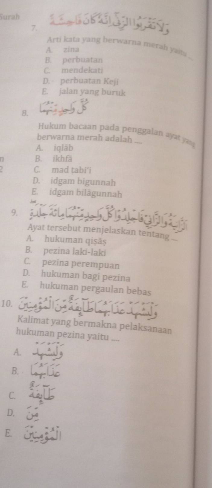 Surah K 
7.
Arti kata yang berwarna merah yait.
A. zina
B. perbuatan
C. mendekati
D. perbuatan Keji
E. jalan yang buruk
8.
Hukum bacaan pada penggalan ayat yang
berwarna merah adalah ....
A. iqlāb
n B. ikhfā
C. mad țabi'i
D. idgam bigunnah
E. idgam bilāgunnah
， 
Ayat tersebut menjelaskan tentang
A. hukuman qiṣāș
B. pezina laki-laki
C. pezina perempuan
D. hukuman bagi pezina
E. hukuman pergaulan bebas
10. 
Kalimat yang bermakna pelaksanaan
hukuman pezina yaitu ....
A.
B.
C.
D.
E. Su k i