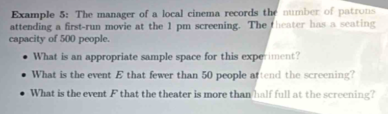 Example 5: The manager of a local cinema records the number of patrons 
attending a first-run movie at the 1 pm screening. The theater has a seating 
capacity of 500 people. 
What is an appropriate sample space for this experiment? 
What is the event E that fewer than 50 people attend the screening? 
What is the event F that the theater is more than half full at the screening?