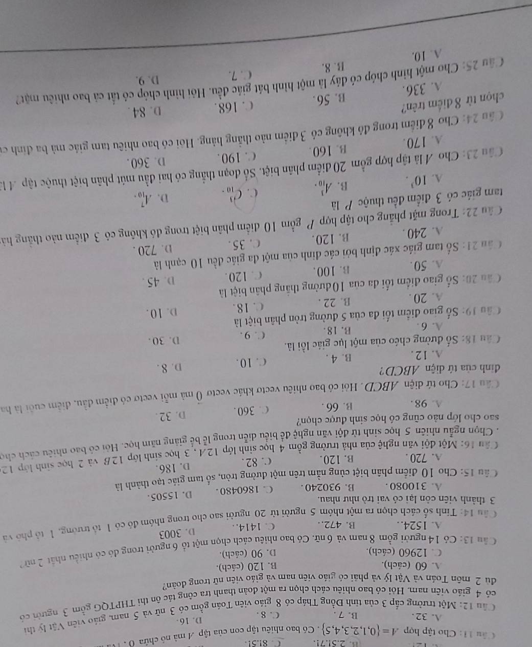 2.5!.7!. C. 8!.5!
Câu 11: Cho tập hợp A= 0,1,2,3,4,5. Có bao nhiêu tập con của tập A mà nó chứa ( , M
D. 16.
Cầu 12: Một trường cấp 3 của tỉnh Đồng Tháp có 8 giáo viên Toán gồm có 3 nữ và 5 nam, giáo viên Vật lý thì
A. 32. B. 7 . C. 8 .
có 4 giáo viên nam. Hỏi có bao nhiêu cách chọn ra một đoàn thanh tra công tắc ôn thi THPTQG gồm 3 người có
đù 2 môn Toán và Vật lý và phải có giáo viên nam và giáo viên nữ trong đoàn?
A. 60 (cách). B. 120 (cách).
C. 12960 (cách). D. 90 (cách).
Câu 13: Có 14 người gồm 8 nam và 6 nữ. Có bao nhiêu cách chọn một tổ 6 người trong đó có nhiều nhất 2 nữ2
D. 3003
A. 1524.. B. 472. C. 1414. 
Câu 14: Tính số cách chọn ra một nhóm 5 người từ 20 người sao cho trong nhóm đó có 1 tổ trường, 1 tổ phố và
3 thành viên còn lại có vai trò như nhau.
A. 310080 . B. 930240. C. 1860480 . D. 15505.
Câu 15: Cho 10 điểm phân biệt cùng nằm trên một đường tròn, số tam giác tạo thành là
A. 720 . B. 120. C. 82. D. 186.
Câu 16: Một đội văn nghệ của nhà trường gồm 4 học sinh lớp 12A , 3 học sinh lớp 12B và 2 học sinh lớp 12
. Chọn ngẫu nhiên 5 học sinh từ đội văn nghệ đề biểu diễn trong lễ bể giảng năm học. Hỏi có bao nhiêu cách cho
sao cho lớp nào cũng có học sinh được chọn?
A. 98 . B. 66 . C. 360. D. 32 .
Câu 17: Cho tứ diện ABCD. Hỏi có bao nhiêu vectơ khác vectơ vector 0 mã mỗi vectơ có điểm đầu, điểm cuối là ha
đình của tứ diện ABCD?
A. 12 . B. 4 . C. 10. D. 8 .
Câu 18: Số đường chéo của một lục giác lồi là.
A. 6 . B. 18. C. 9 . D. 30 .
Câu 19: Số giao điểm tối đa của 5 đường tròn phân biệt là
A. 20 . B. 22 . C. 18. D. 10.
Cầu 20: Số giao điểm tối đa của 10 đường thắng phân biệt là
A. 50. B. 100. C. 120. D. 45 .
Cân 21: Số tam giác xác định bởi các đinh của một đa giác đều 10 cạnh là
A. 240 . B. 120. C.35 .
D. 720 .
Câu 22: Trong mặt phẳng cho tập hợp P gồm 10 điểm phân biệt trong đó không có 3 điểm nào thẳng hà
tam giác có 3 điểm đều thuộc P là
A. 10^3.
B. A_(10)^3. C. C_(10)^3. D. A_(10)^7.
Câu 23: Cho A là tập hợp gồm 20 điểm phân biệt. Số đoạn thẳng có hai đầu mút phân biệt thuộc tập 4 là
A. 170. B. 160. C. 190. D. 360.
Cầu 24: Cho 8 điểm trong đó không có 3 điểm nào thẳng hàng. Hỏi có bao nhiêu tam giác mà ba đinh cư
chọn từ 8 điểm trên?
C. 168. D. 84 .
A. 336. B. 56.
Câu 25: Cho một hình chóp có đáy là một hình bát giác đều. Hỏi hình chóp có tất cả bao nhiêu mặt?
B. 8. C. 7.
D. 9.
A. 10.