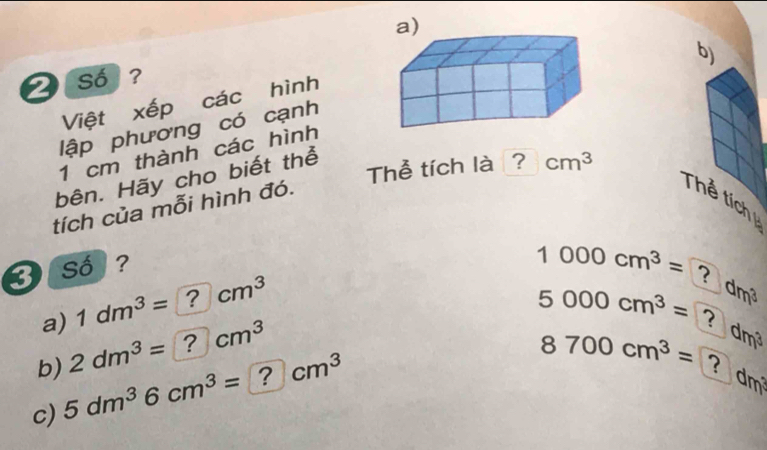 so ? 
Việt xếp các hình 
lập phương có cạnh
1 cm thành các hình 
bên. Hãy cho biết thể 
Thể tích là ? cm^3
tích của mỗi hình đó. 
Thể tích 
3 so ?
1000cm^3= ? dm³
a) 1dm^3= ? 2 □ cm^3
5000cm^3= ? dm³
b) 2dm^3=?cm^3
c) 5dm^36cm^3=?cm^3
8700cm^3= ? dm