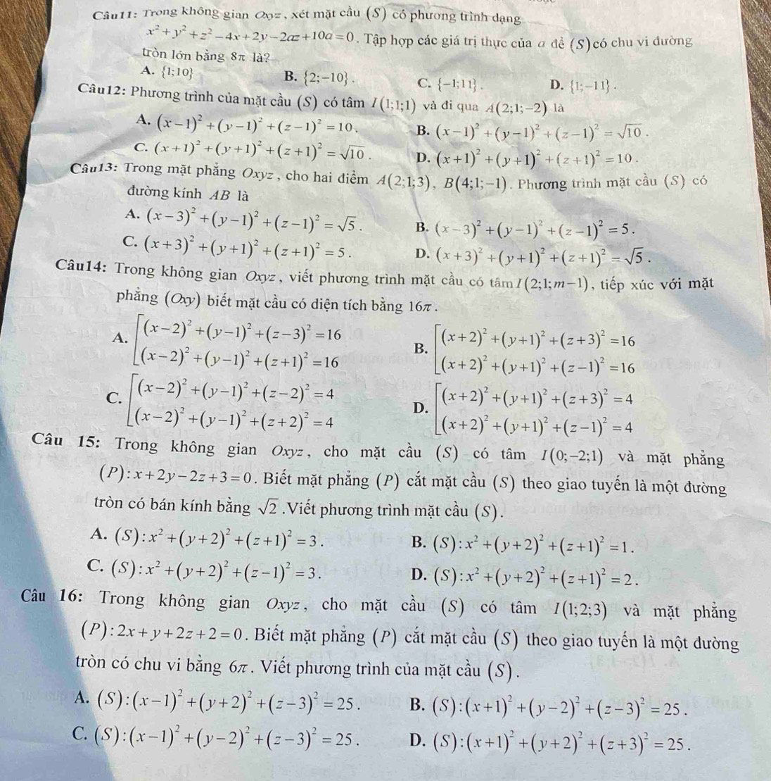 Trong không gian Qọz , xét mặt cầu (S) có phương trình dạng
x^2+y^2+z^2-4x+2y-2az+10a=0. Tập hợp các giá trị thực của a đề (S)có chu vi đường
tròn lớn bằng 8π là?
A.  1;10
B.  2;-10 . C.  -1;11 . D.  1;-11 .
Câu12: Phương trình của mặt cầu (S) có tâm I(1;1;1) và đi qua A(2;1;-2) là
A. (x-1)^2+(y-1)^2+(z-1)^2=10. B. (x-1)^2+(y-1)^2+(z-1)^2=sqrt(10).
C. (x+1)^2+(y+1)^2+(z+1)^2=sqrt(10). D. (x+1)^2+(y+1)^2+(z+1)^2=10.
Câu13: Trong mặt phẳng Oxyz , cho hai điểm A(2;1;3),B(4;1;-1). Phương trình mặt cầu (S) có
đường kính AB là
A. (x-3)^2+(y-1)^2+(z-1)^2=sqrt(5). B. (x-3)^2+(y-1)^2+(z-1)^2=5.
C. (x+3)^2+(y+1)^2+(z+1)^2=5. D. (x+3)^2+(y+1)^2+(z+1)^2=sqrt(5).
Câu14: Trong không gian Oxyz, viết phương trình mặt cầu có tâm I(2;1;m-1) , tiếp xúc với mặt
phẳng (Oxy) biết mặt cầu có diện tích bằng 16π .
A. beginarrayl (x-2)^2+(y-1)^2+(z-3)^2=16 (x-2)^2+(y-1)^2+(z+1)^2=16endarray. B. beginarrayl (x+2)^2+(y+1)^2+(z+3)^2=16 (x+2)^2+(y+1)^2+(z-1)^2=16endarray.
C. beginarrayl (x-2)^2+(y-1)^2+(z-2)^2=4 (x-2)^2+(y-1)^2+(z+2)^2=4endarray. D. beginarrayl (x+2)^2+(y+1)^2+(z+3)^2=4 (x+2)^2+(y+1)^2+(z-1)^2=4endarray.
Câu 15: Trong không gian Oxyz, cho mặt cầu (S) có tâm I(0;-2;1) và mặt phẳng
(P) l:x+2y-2z+3=0. Biết mặt phẳng (P) cắt mặt cầu (S) theo giao tuyến là một đường
tròn có bán kính bằng sqrt(2).Viết phương trình mặt cầu (S).
A. (S):x^2+(y+2)^2+(z+1)^2=3.
B. (S):x^2+(y+2)^2+(z+1)^2=1.
C. (S):x^2+(y+2)^2+(z-1)^2=3.
D. (S):x^2+(y+2)^2+(z+1)^2=2.
Câu 16: Trong không gian Oxyz, cho mặt cầu (S) có tâm I(1;2;3) và mặt phẳng
(P): 2x+y+2z+2=0. Biết mặt phẳng (P) cắt mặt cầu (S) theo giao tuyến là một đường
tròn có chu vi bằng 6π. Viết phương trình của mặt cầu (S).
A. (S):(x-1)^2+(y+2)^2+(z-3)^2=25. B. (S):(x+1)^2+(y-2)^2+(z-3)^2=25.
C. (S):(x-1)^2+(y-2)^2+(z-3)^2=25. D. (S):(x+1)^2+(y+2)^2+(z+3)^2=25.