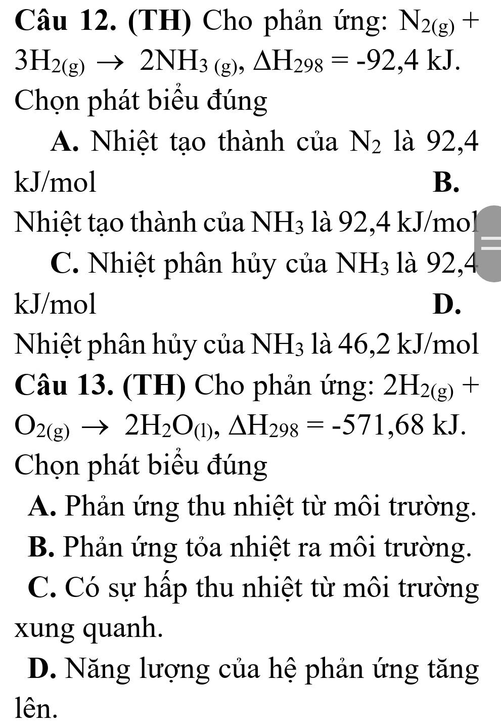 (TH) Cho phản ứng: N_2(g)+
3H_2(g)to 2NH_3(g), △ H_298=-92,4kJ. 
Chọn phát biểu đúng
A. Nhiệt tạo thành của N_2 là 92, 4
kJ/mol B.
Nhiệt tạo thành của NH_3 là 92, 4 kJ/mol
C. Nhiệt phân hủy của NH_3 là 92, 4
kJ/mol D.
Nhiệt phân hủy của NH_3 là 46, 2 kJ/mol
Câu 13. (TH) Cho phản ứng: 2H_2(g)+
O_2(g)to 2H_2O_(l), △ H_298=-571,68kJ. 
Chọn phát biểu đúng
A. Phản ứng thu nhiệt từ môi trường.
B. Phản ứng tỏa nhiệt ra môi trường.
C. Có sự hấp thu nhiệt từ môi trường
xung quanh.
D. Năng lượng của hệ phản ứng tăng
lên.