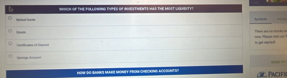 WHICH OF THE FOLLOWING TYPES OF INVESTMENTS HAS THE MOST LIQUIDITY? 
Multual funds Symbols 
Sand There are no stocks in 
now. Please visit our 
Certificates of Deposit to get started! 
Savings Account 
WORD OF 
HOW DO BANKS MAKE MONEY FROM CHECKING ACCOUNTS? 
PAcifi