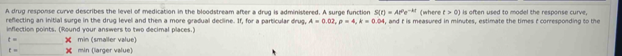 A drug response curve describes the level of medication in the bloodstream after a drug is administered. A surge function S(t)=At^0e^(-kt) (where t>0) is often used to model the response curve, 
reflecting an initial surge in the drug level and then a more gradual decline. If, for a particular drug, A=0.02, rho =4, k=0.04, , and t is measured in minutes, estimate the times t corresponding to the 
inflection points. (Round your answers to two decimal places.)
t=_ * min (smaller value)
t=□ * min (larger value)