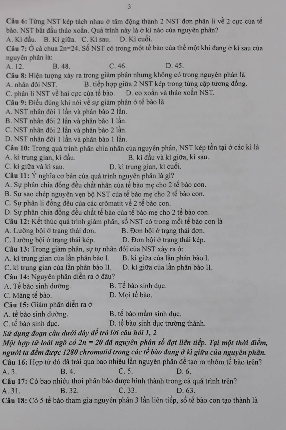 Cầu 6: Từng NST kép tách nhau ở tâm động thành 2 NST đơn phân li về 2 cực của tế
bào. NST bắt đầu tháo xoắn. Quá trình này là ở kì nào của nguyên phân?
A. Kì đầu. B. Kì giữa. C. Kì sau. D. Kì cuối.
Câu 7: Ở cà chua 2n=24 S. Số NST có trong một tế bào của thể một khi đang ở kì sau của
nguyên phân là:
A. 12. B. 48. C. 46. D. 45.
Câu 8: Hiện tượng xảy ra trong giảm phân nhưng không có trong nguyên phân là
A. nhân đôi NST. B. tiếp hợp giữa 2 NST kép trong từng cặp tương đồng.
C. phân li NST về hai cực của tế bào. D. co xoắn và tháo xoắn NST.
Câu 9: Điều đúng khi nói về sự giảm phân ở tế bào là
A. NST nhân đôi 1 lần và phân bào 2 lần.
B. NST nhân đôi 2 lần và phân bào 1 lần.
C. NST nhân đôi 2 lần và phân bào 2 lần.
D. NST nhân đôi 1 lần và phân bào 1 lần.
Câu 10: Trong quá trình phân chia nhân của nguyên phân, NST kép tồn tại ở các kì là
A. kì trung gian, kì đầu. B. kì đầu và kì giữa, kì sau.
C. kì giữa và kì sau. D. kì trung gian, kì cuối.
Câu 11: Ý nghĩa cơ bản của quá trình nguyên phân là gì?
A. Sự phân chia đồng đều chất nhân của tế bào mẹ cho 2 tế bào con.
B. Sự sao chép nguyên vẹn bộ NST của tế bào mẹ cho 2 tế bào con.
C. Sự phân li đồng đều của các crômatit về 2 tế bào con.
D. Sự phân chia đồng đều chất tế bào của tế bào mẹ cho 2 tế bào con.
Câu 12: Kết thúc quá trình giảm phân, số NST có trong mỗi tế bào con là
A. Lưỡng bội ở trạng thái đơn. B. Đơn bội ở trạng thái đơn.
C. Lưỡng bội ở trạng thái kép. D. Đơn bội ở trạng thái kép.
Câu 13: Trong giảm phân, sự tự nhân đôi của NST xảy ra ở:
A. kì trung gian của lần phân bào I. B. kì giữa của lần phân bào I.
C. kì trung gian của lần phân bào II. D. kì giữa của lần phân bào II.
Câu 14: Nguyên phân diễn ra ở đâu?
A. Tế bào sinh dưỡng. B. Tế bào sinh dục.
C. Màng tế bào. D. Mọi tế bào.
Câu 15: Giảm phân diễn ra ở
A. tế bào sinh dưỡng. B. tế bào mầm sinh dục.
C. tế bào sinh dục. D. tế bào sinh dục trường thành.
Sử dụng đoạn câu dưới đây đễ trả lời câu hỏi 1, 2
Một hợp tử loài ngô có 2n=20 đã nguyên phân số đợt liên tiếp. Tại một thời điểm,
người ta đếm được 1280 chromatid trong các tế bào đang ở kì giữa của nguyên phân.
Câu 16: Hợp tử đó đã trải qua bao nhiêu lần nguyên phân đề tạo ra nhóm tế bào trên?
A. 3. B. 4. C. 5. D. 6.
Câu 17: Có bao nhiêu thoi phân bào được hình thành trong cả quá trình trên?
A. 31. B. 32. C. 33. D. 63.
Câu 18: Có 5 tế bào tham gia nguyên phân 3 lần liên tiếp, số tế bào con tạo thành là