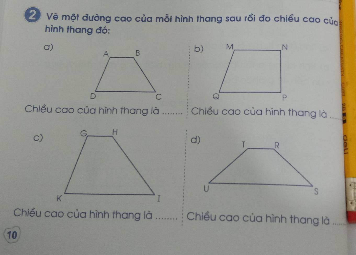 Vẽ một đường cao của mỗi hình thang sau rồi đo chiều cao của 
hình thang đó: 
a) 
b) 
Chiều cao của hình thang là _Chiều cao của hình thang là 
c) 
D 
Chiều cao của hình thang là _ Chiều cao của hình thang là
10