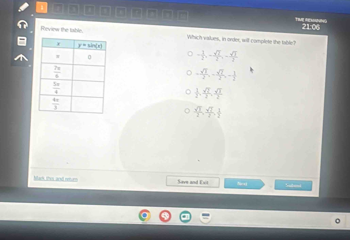 1
7
1 TIME REMAINING
21:06
Review the table. Which values, in order, will complete the table?
- 1/2 ,- sqrt(2)/2 ,- sqrt(3)/2 
- sqrt(3)/2 ,- sqrt(2)/2 ,- 1/2 
 1/2 , sqrt(2)/2 , sqrt(3)/2 
 sqrt(3)/2 , sqrt(2)/2 , 1/2 
Mark this and retur Save and Exit Next Subant