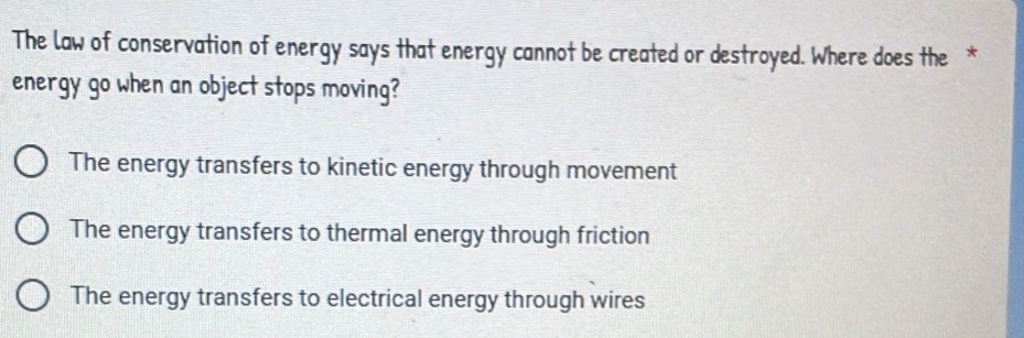 The law of conservation of energy says that energy cannot be created or destroyed. Where does the *
energy go when an object stops moving?
The energy transfers to kinetic energy through movement
The energy transfers to thermal energy through friction
The energy transfers to electrical energy through wires