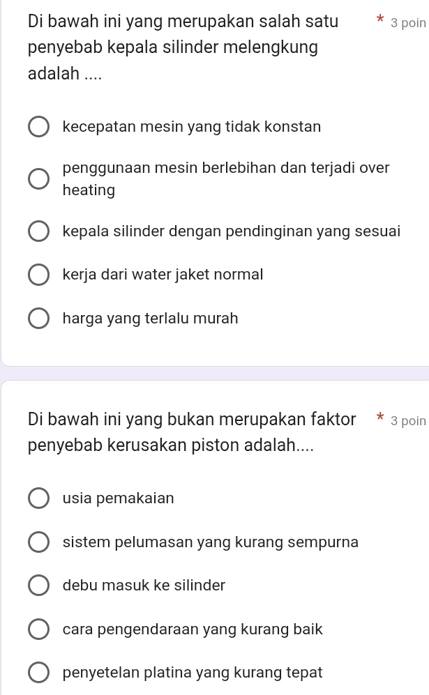 Di bawah ini yang merupakan salah satu 3 poin
penyebab kepala silinder melengkung
adalah ....
kecepatan mesin yang tidak konstan
penggunaan mesin berlebihan dan terjadi over
heating
kepala silinder dengan pendinginan yang sesuai
kerja dari water jaket normal
harga yang terlalu murah
Di bawah ini yang bukan merupakan faktor * 3 poin
penyebab kerusakan piston adalah....
usia pemakaian
sistem pelumasan yang kurang sempurna
debu masuk ke silinder
cara pengendaraan yang kurang baik
penyetelan platina yang kurang tepat