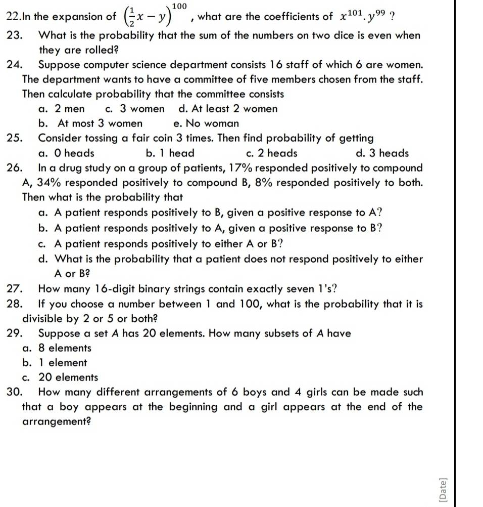 In the expansion of ( 1/2 x-y)^100 , what are the coefficients of x^(101).y^(99) ?
23. What is the probability that the sum of the numbers on two dice is even when
they are rolled?
24. Suppose computer science department consists 16 staff of which 6 are women.
The department wants to have a committee of five members chosen from the staff.
Then calculate probability that the committee consists
a. 2 men c. 3 women d. At least 2 women
b. At most 3 women e. No woman
25. Consider tossing a fair coin 3 times. Then find probability of getting
a. O heads b. 1 head c. 2 heads d. 3 heads
26. In a drug study on a group of patients, 17% responded positively to compound
A, 34% responded positively to compound B, 8% responded positively to both.
Then what is the probability that
a. A patient responds positively to B, given a positive response to A?
b. A patient responds positively to A, given a positive response to B?
c. A patient responds positively to either A or B?
d. What is the probability that a patient does not respond positively to either
A or B?
27. How many 16 -digit binary strings contain exactly seven 1 's?
28. If you choose a number between 1 and 100, what is the probability that it is
divisible by 2 or 5 or both?
29. Suppose a set A has 20 elements. How many subsets of A have
a. 8 elements
b. 1 element
c. 20 elements
30. How many different arrangements of 6 boys and 4 girls can be made such
that a boy appears at the beginning and a girl appears at the end of the
arrangement?