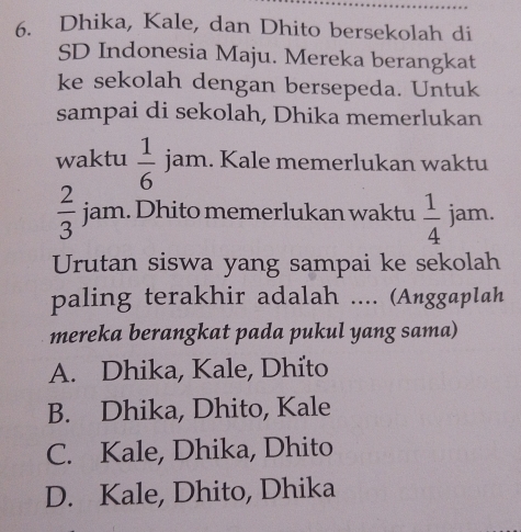 Dhika, Kale, dan Dhito bersekolah di
SD Indonesia Maju. Mereka berangkat
ke sekolah dengan bersepeda. Untuk
sampai di sekolah, Dhika memerlukan
waktu  1/6  jam. Kale memerlukan waktu
 2/3  jam. Dhito memerlukan waktu  1/4  jam.
Urutan siswa yang sampai ke sekolah
paling terakhir adalah .... (Anggaplah
mereka berangkat pada pukul yang sama)
A. Dhika, Kale, Dhito
B. Dhika, Dhito, Kale
C. Kale, Dhika, Dhito
D. Kale, Dhito, Dhika