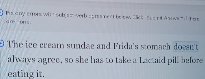 Fix any errors with subject-verb agreement below. Click ''Submit Answer'' if there 
are none. 
The ice cream sundae and Frida's stomach doesn't 
always agree, so she has to take a Lactaid pill before 
eating it.