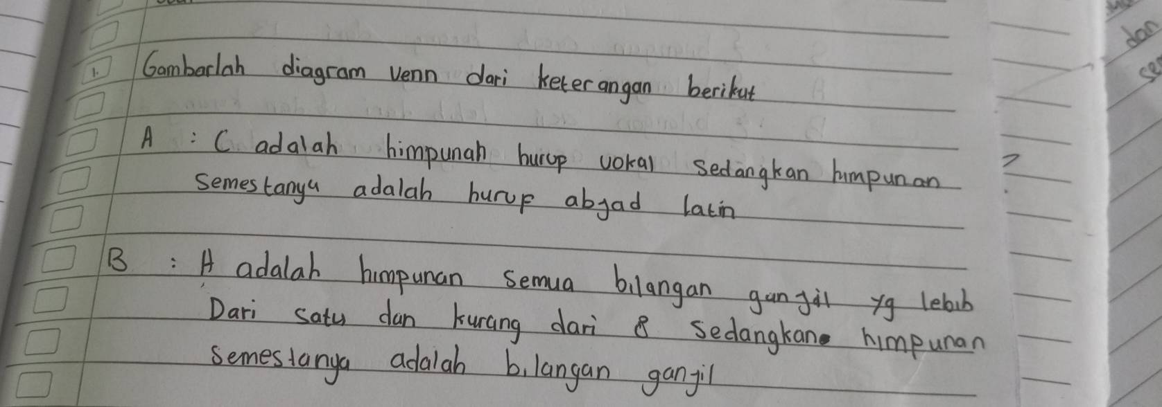 dan
b1 Cambarlah diagram venn dari keterangan berikut
A: C adalah himpunah hurop wokal sedangkan humpunan
7
semes tanya adalah burup abjad latin
B: A adalah himpuan semua bilangan gan gil yg lelb
Dari Satu dan kuncing dari 8 sedangkan himpunar
semesianya adalah b, langan ganjil