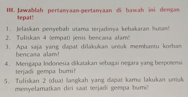 Jawablah pertanyaan-pertanyaan di bawah ini dengan 
tepat! 
1. Jelaskan penyebab utama terjadinya kebakaran hutan! 
2. Tuliskan 4 (empat) jenis bencana alam! 
3. Apa saja yang dapat dilakukan untuk membantu korban 
bencana alam? 
4. Mengapa Indonesia dikatakan sebagai negara yang berpotensi 
terjadi gempa bumi? 
5. Tuliskan 2 (dua) langkah yang dapat kamu lakukan untuk 
menyelamatkan diri saat terjadi gempa bumi!