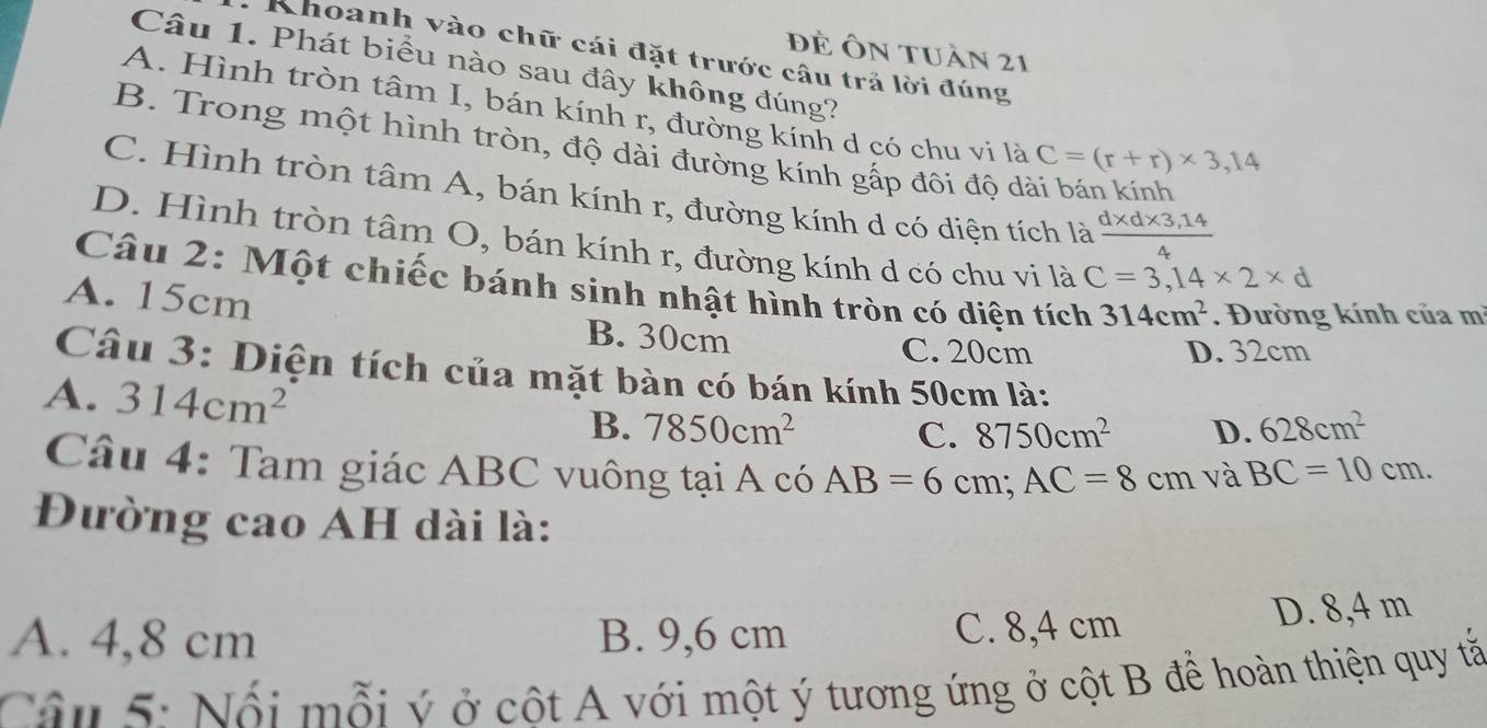 đề Ôn tuần 21
Khoanh vào chữ cái đặt trước câu trả lời đúng
Câu 1. Phát biểu nào sau đây không đúng?
A. Hình tròn tâm I, bán kính r, đường kính d có chu vi là C=(r+r)* 3,14
B. Trong một hình tròn, độ dài đường kính gấp đôi độ dài bán kính
C. Hình tròn tâm A, bán kính r, đường kính d có diện tích là  (d* d* 3,14)/4 
D. Hình tròn tâm O, bán kính r, đường kính d có chu vi là C=3,14* 2* d
Câu 2: Một chiếc bánh sinh nhật hình tròn có diện tích 314cm^2. Đường kính của mì
A. 15cm B. 30cm
C. 20cm D. 32cm
Câu 3: Diện tích của mặt bàn có bán kính 50cm là:
A. 314cm^2
B. 7850cm^2 8750cm^2 D. 628cm^2
C.
Câu 4: Tam giác ABC vuông tại A có AB=6cm; AC=8cm và BC=10cm. 
Đường cao AH dài là:
A. 4,8 cm B. 9,6 cm C. 8,4 cm D. 8,4 m
Cân 5: Nổi mỗi ý ở cột A với một ý tương ứng ở cột B đề hoàn thiện quy tắ