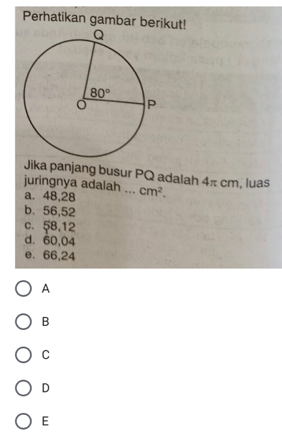 Perhatikan gambar berikut!
Jika panjang busur PQ adalah 4π cm, luas
juringnya adalah _ cm^2.
a. 48,28
b、56,52
c. 58,12
d. 60,04
e. 66,24
A
B
C
D
E