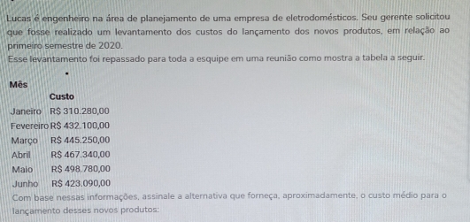 Lucas é engenheiro na área de planejamento de uma empresa de eletrodomésticos. Seu gerente solicitou 
que fosse realizado um levantamento dos custos do lançamento dos novos produtos, em relação ao 
prime ro semestre de 2020. 
Esse levantamento foi repassado para toda a esquipe em uma reunião como mostra a tabela a seguir. 
Mês 
Custo 
Janeiro R$ 310.280,00
Fevereiro R$ 432.100,00
Março R$ 445.250,00
Abril R$ 467.340,00
Maio R$ 498.780,00
Junho R$ 423.090,00
Com base nessas informações, assinale a alternativa que forneça, aproximadamente, o custo médio para o 
lançamento desses novos produtos: