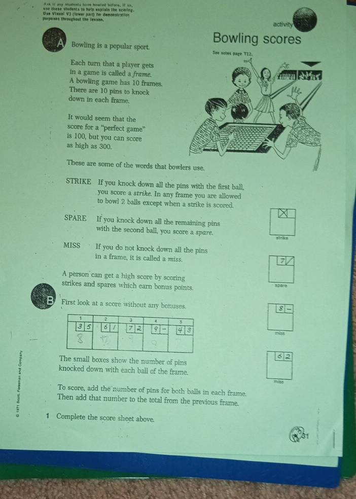 Ask if any stodents have howled before. If vo. 
use these students to holp explain the scering. 
Use Vissal V3 (lower part) for demonstration 
purposes throughout the lesson, 
Bowling is a popular sport. 
Each turn that a player gets 
in a game is called a frame. 
A bowling game has 10 frames. 
There are 10 pins to knock 
down in each frame. 
It would seem that the 
score for a “'perfect game”' 
is 100, but you can score 
as high as 300. 
These are some of the words that bow 
STRIKE If you knock down all the ball, 
you score a strike. In any frame you are allowed 
to bowl 2 balls except when a strike is scored. 
SPARE If you knock down all the remaining pins 
with the second ball, you score a spare. 
MISS If you do not knock down all the pins 
in a frame, it is called a miss. 
A person can get a high score by scoring 
strikes and spares which earn bonus points. spare 
First look at a score without any bonuses. 
8 
miss 
6 2 
The small boxes show the number of pins 
knocked down with each ball of the frame. 
miss 
: Then add that number to the total from the previous frame. 
To score, add the number of pins for both balls in each frame. 
1 Complete the score sheet above.