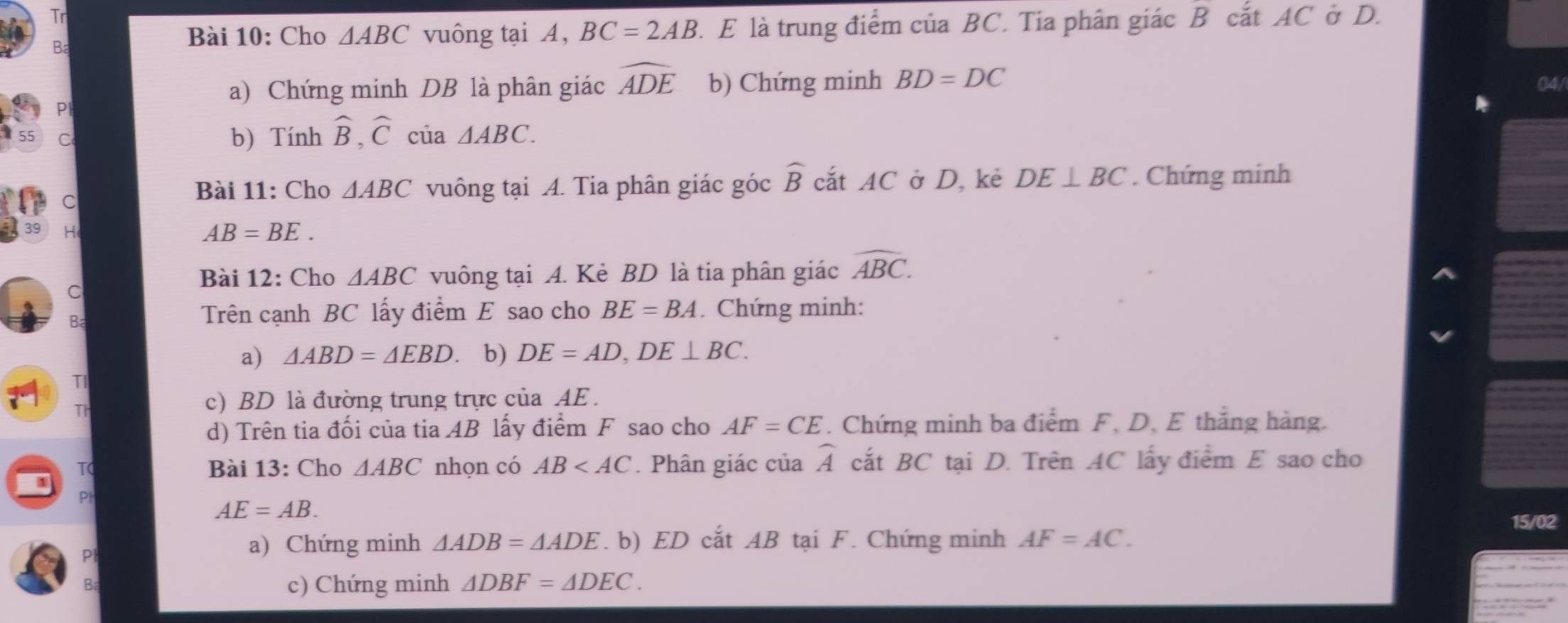 Tr 
Ba 
Bài 10: Cho △ ABC vuông tại A, BC=2AB. E là trung điểm của BC. Tia phân giác B cắt AC ở D. 
a) Chứng minh DB là phân giác widehat ADE b) Chứng minh BD=DC 04/ 
Pl
55 C b) Tính widehat B, widehat C của △ ABC. 
C 
Bài 11: Cho △ ABC vuông tại A. Tia phân giác góc widehat B cắt AC ở D, kẻ DE⊥ BC. Chứng minh 
39 H
AB=BE. 
Bài 12: Cho △ ABC vuông tại A. Kẻ BD là tia phân giác widehat ABC. 
C 
B 
Trên cạnh BC lấy điểm E sao cho BE=BA. Chứng minh: 
a) △ ABD=△ EBD. b) DE=AD, DE⊥ BC. 
TI 
T 
c) BD là đường trung trực của AE. 
d) Trên tia đối của tia AB lấy điểm F sao cho AF=CE. Chứng minh ba điểm F, D. E thắng hàng. 
T Bài 13: Cho △ ABC nhọn có AB . Phân giác của widehat A cắt BC tại D. Trên AC lấy điểm E sao cho 
Pl
AE=AB. 15/02 
a) Chứng minh △ ADB=△ ADE. b) ED cắt AB tại F. Chứng minh AF=AC. 
c) Chứng minh △ DBF=△ DEC.