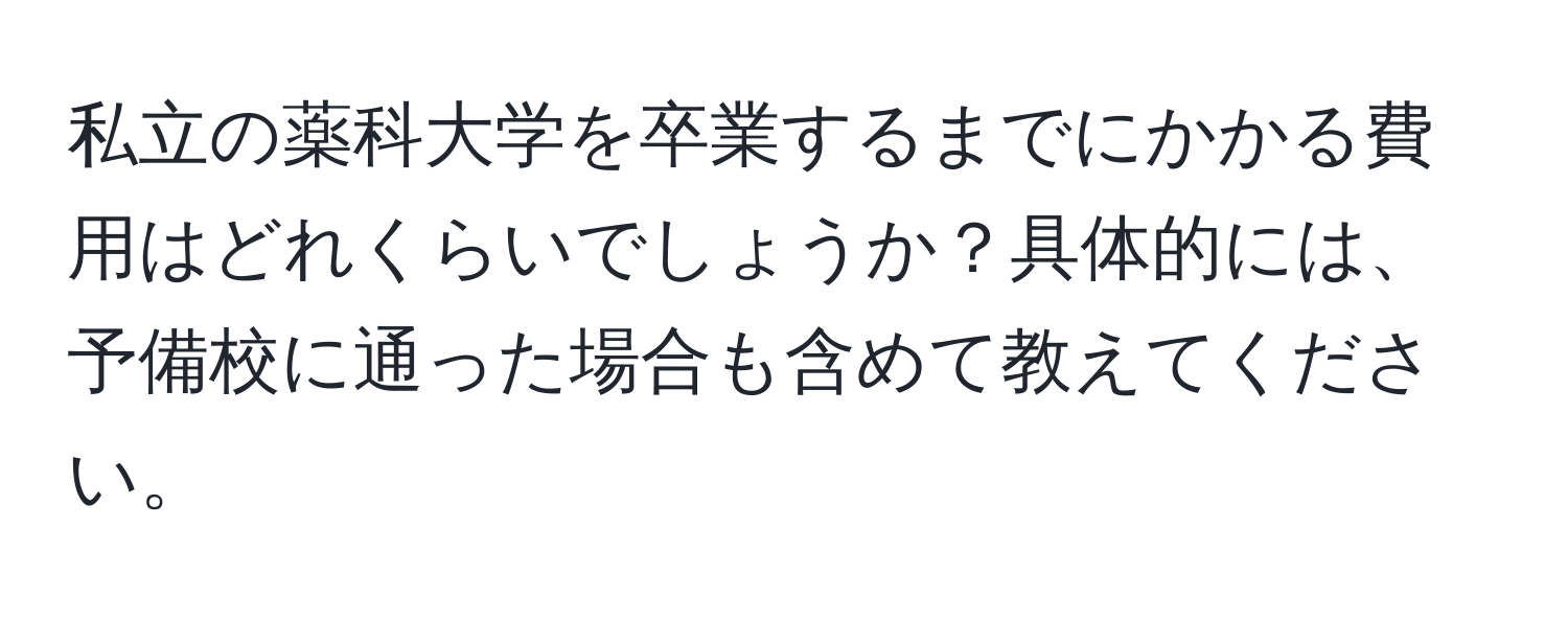 私立の薬科大学を卒業するまでにかかる費用はどれくらいでしょうか？具体的には、予備校に通った場合も含めて教えてください。