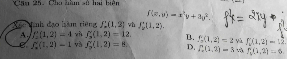 Cho hàm số hai biển
f(x,y)=x^2y+3y^2. 
Xác định đạo hàm riêng f_x'(1,2) và f_y'(1,2).
A. f_x'(1,2)=4 và f_y'(1,2)=12.
B. f'_x(1,2)=2 và f_y'(1,2)=12.
C. f_x'(1,2)=1 và f_y'(1,2)=8.
D. f'_x(1,2)=3 và f_y'(1,2)=6.