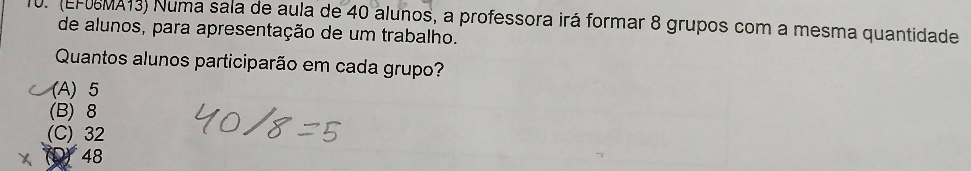 (EF06MA13) Numa sala de aula de 40 alunos, a professora irá formar 8 grupos com a mesma quantidade
de alunos, para apresentação de um trabalho.
Quantos alunos participarão em cada grupo?
(A) 5
(B) 8
(C) 32
48