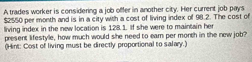 A trades worker is considering a job offer in another city. Her current job pays
$2550 per month and is in a city with a cost of living index of 98.2. The cost of 
living index in the new location is 128.1. If she were to maintain her 
present lifestyle, how much would she need to earn per month in the new job? 
(Hint: Cost of living must be directly proportional to salary.)