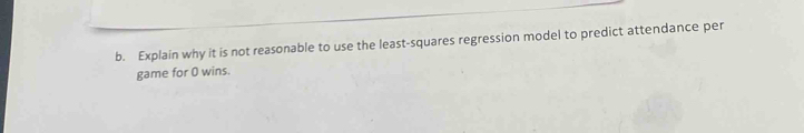 Explain why it is not reasonable to use the least-squares regression model to predict attendance per 
game for 0 wins.