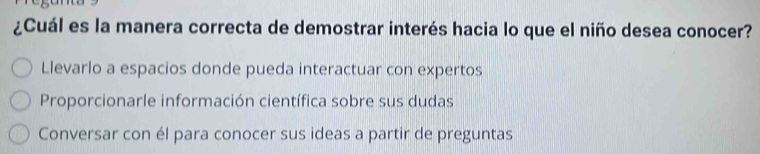 ¿Cuál es la manera correcta de demostrar interés hacia lo que el niño desea conocer?
Llevarlo a espacios donde pueda interactuar con expertos
Proporcionarle información científica sobre sus dudas
Conversar con él para conocer sus ideas a partir de preguntas