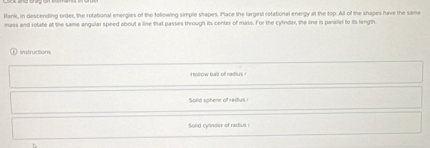 Click and drag on elements in brde
Rank, in descending order, the rotational energies of the following simple shapes. Place the largest rotational energy at the top. All of the shapes have the same
mass and rotate at the same angular speed about a line that passes through its center of mass. For the cylinder, the line is parallel to its fength.
① Instructions
Hollow ball of radius /
Solid sphere of radius
Solid cylinder of radius /