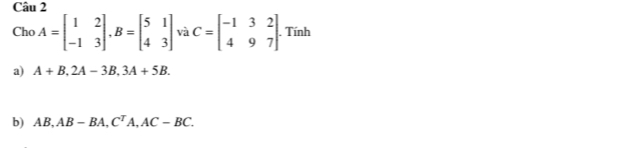 Cho A=beginbmatrix 1&2 -1&3endbmatrix , B=beginbmatrix 5&1 4&3endbmatrix và C=beginbmatrix -1&3&2 4&9&7endbmatrix. . Tính 
a) A+B, 2A-3B, 3A+5B. 
b) AB, AB-BA, C^TA, AC-BC.