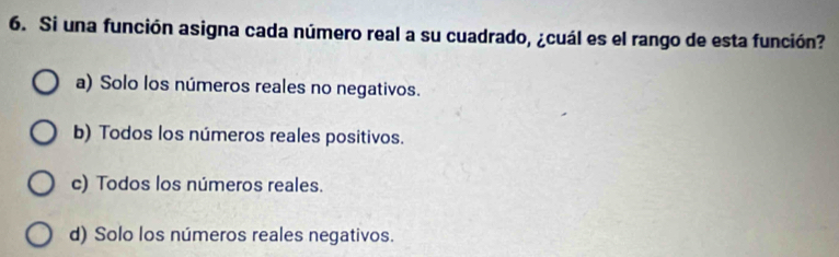 Si una función asigna cada número real a su cuadrado, ¿cuál es el rango de esta función?
a) Solo los números reales no negativos.
b) Todos los números reales positivos.
c) Todos los números reales.
d) Solo los números reales negativos.