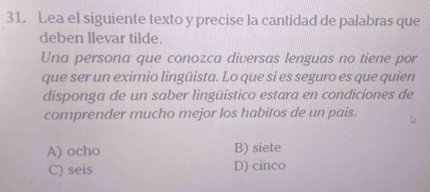 Lea el siguiente texto y precise la cantidad de palabras que
deben llevar tilde.
Una persona que conozca diversas lenguas no tiene por
que ser un eximio lingüista. Lo que si es seguro es que quien
disponga de un saber lingüistico estara en condiciones de
comprender mucho mejor los habitos de un pais.
A) ocho B) siete
C) seis D) cinco